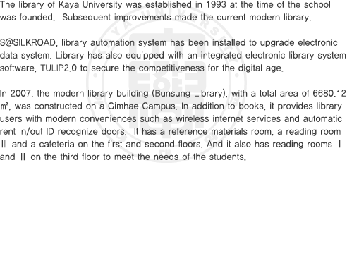 The library of Kaya University was established in 1993 at the time of the school was founded.  Subsequent improvements made the current modern library. S@SILKROAD, library automation system has been installed to upgrade electronic data system. Library has also equipped with an integrated electronic library system software, TULIP2.0 to secure the competitiveness for the digital age. In 2007, the modern library building (Bunsung Library), with a total area of 6680.12㎡, was constructed on a Gimhae Campus. In addition to books, it provides library users with modern conveniences such as wireless internet services and automatic rent in/out ID recognize doors.  It has a reference materials room, a reading room Ⅲ and a cafeteria on the first and second floors. And it also has reading rooms Ⅰand Ⅱ on the third floor to meet the needs of the students.